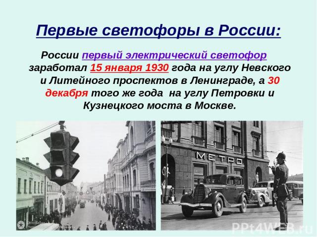 Первые светофоры в России: России первый электрический светофор заработал 15 января 1930 года на углу Невского и Литейного проспектов в Ленинграде, а 30 декабря того же года на углу Петровки и Кузнецкого моста в Москве.