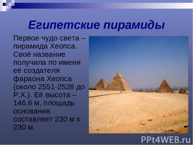 Египетские пирамиды Первое чудо света – пирамида Хеопса. Своё название получила по имени её создателя фараона Хеопса (около 2551-2528 до Р.Х.). Её высота – 146,6 м, площадь основания составляет 230 м х 230 м.