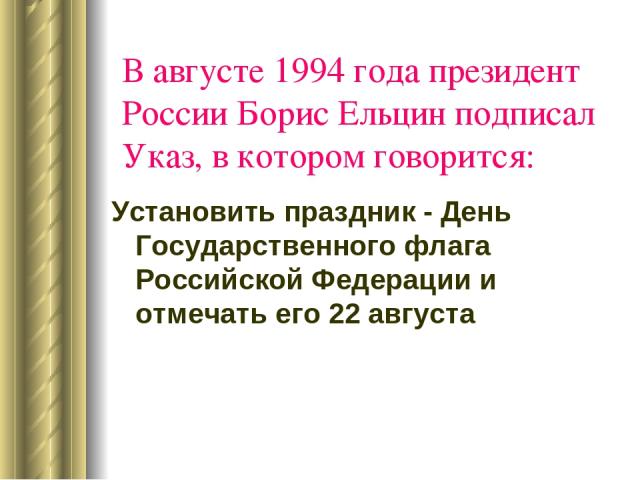 В августе 1994 года президент России Борис Ельцин подписал Указ, в котором говорится: Установить праздник - День Государственного флага Российской Федерации и отмечать его 22 августа