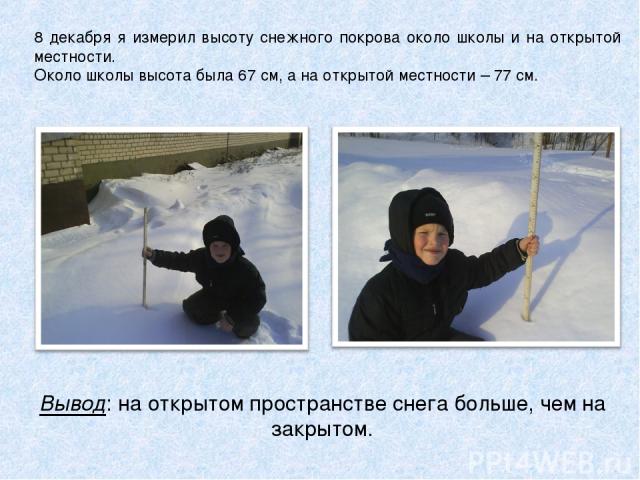 8 декабря я измерил высоту снежного покрова около школы и на открытой местности. Около школы высота была 67 см, а на открытой местности – 77 см. Вывод: на открытом пространстве снега больше, чем на закрытом.