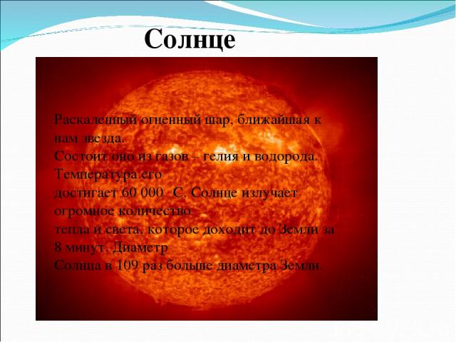 Солнце Раскаленный огненный шар, ближайшая к нам звезда. Состоит оно из газов – гелия и водорода. Температура его достигает 60 000⁰ С. Солнце излучает огромное количество тепла и света, которое доходит до Земли за 8 минут. Диаметр Солнца в 109 раз б…