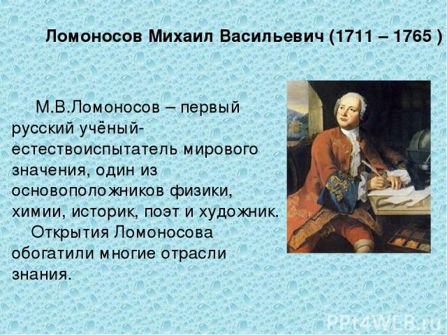 Ломоносов Михаил Васильевич (1711 – 1765 ) М.В.Ломоносов – первый русский учёный-естествоиспытатель мирового значения, один из основоположников физики, химии, историк, поэт и художник. Открытия Ломоносова обогатили многие отрасли знания.