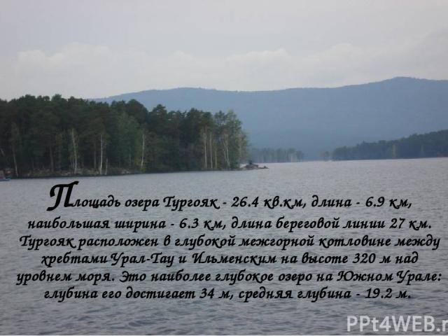 Площадь озера Тургояк - 26.4 кв.км, длина - 6.9 км, наибольшая ширина - 6.3 км, длина береговой линии 27 км. Тургояк расположен в глубокой межгорной котловине между хребтами Урал-Тау и Ильменским на высоте 320 м над уровнем моря. Это наиболее глубок…