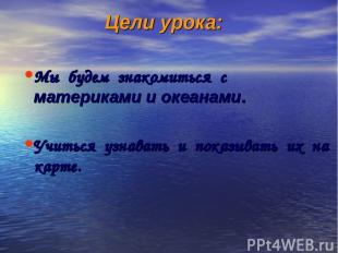 Цели урока: Мы будем знакомиться с материками и океанами. Учиться узнавать и пок