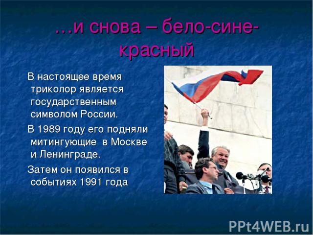 …и снова – бело-сине-красный В настоящее время триколор является государственным символом России. В 1989 году его подняли митингующие в Москве и Ленинграде. Затем он появился в событиях 1991 года