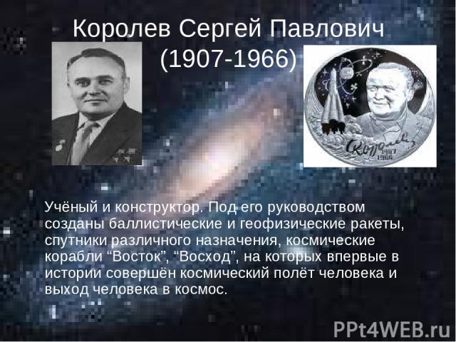 Королев Сергей Павлович (1907-1966) Учёный и конструктор. Под его руководством созданы баллистические и геофизические ракеты, спутники различного назначения, космические корабли “Восток”, “Восход”, на которых впервые в истории совершён космический п…