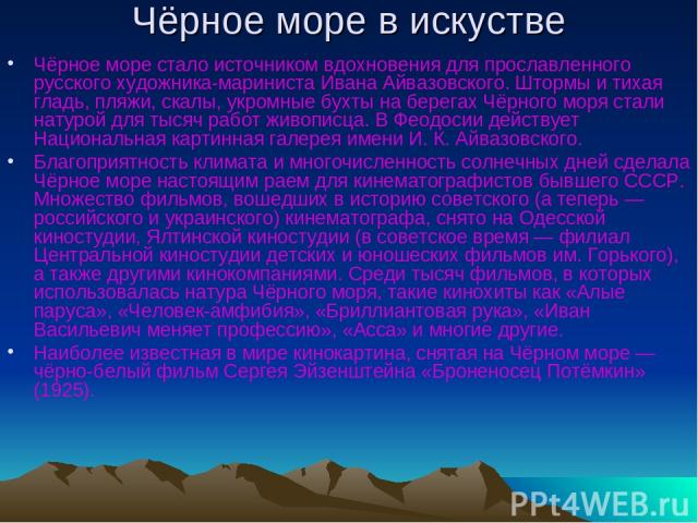 Чёрное море в искустве Чёрное море стало источником вдохновения для прославленного русского художника-мариниста Ивана Айвазовского. Штормы и тихая гладь, пляжи, скалы, укромные бухты на берегах Чёрного моря стали натурой для тысяч работ живописца. В…