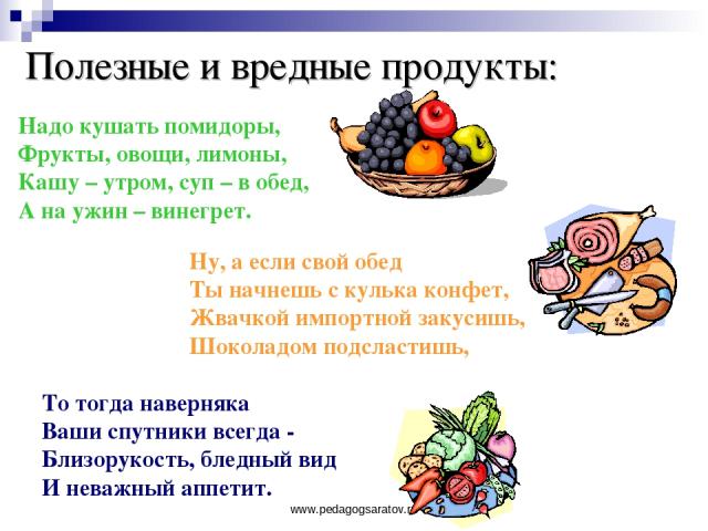 www.pedagogsaratov.ru Полезные и вредные продукты: Надо кушать помидоры, Фрукты, овощи, лимоны, Кашу – утром, суп – в обед, А на ужин – винегрет. Ну, а если свой обед Ты начнешь с кулька конфет, Жвачкой импортной закусишь, Шоколадом подсластишь, То …