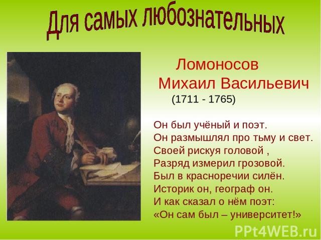 Ломоносов Михаил Васильевич (1711 - 1765) Он был учёный и поэт. Он размышлял про тьму и свет. Своей рискуя головой , Разряд измерил грозовой. Был в красноречии силён. Историк он, географ он. И как сказал о нём поэт: «Он сам был – университет!»