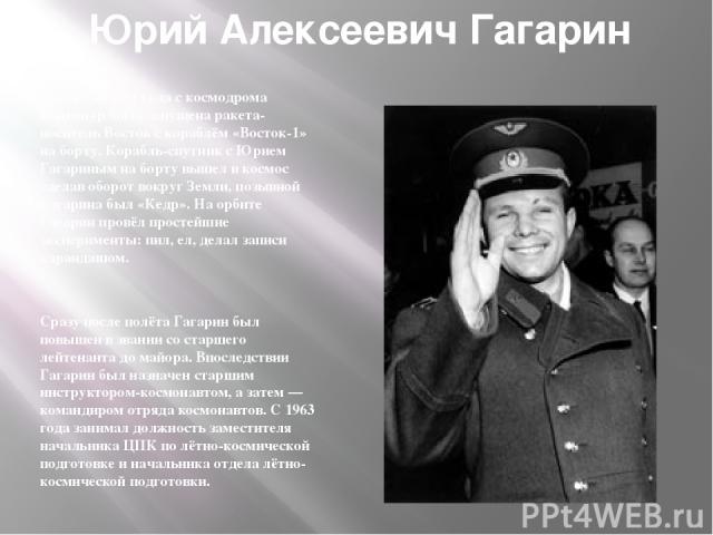 Юрий Алексеевич Гагарин 12 апреля 1961 года с космодрома Байконур была запущена ракета-носитель Восток с кораблём «Восток-1» на борту. Корабль-спутник с Юрием Гагариным на борту вышел в космос сделав оборот вокруг Земли, позывной Гагарина был «Кедр»…