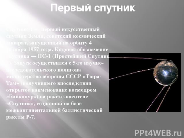 Первый спутник Спутник-1 — первый искусственный спутник Земли, советский космический аппарат, запущенный на орбиту 4 октября 1957 года. Кодовое обозначение спутника — ПС-1 (Простейший Спутник-1). Запуск осуществился с 5-го научно-исследовательского …
