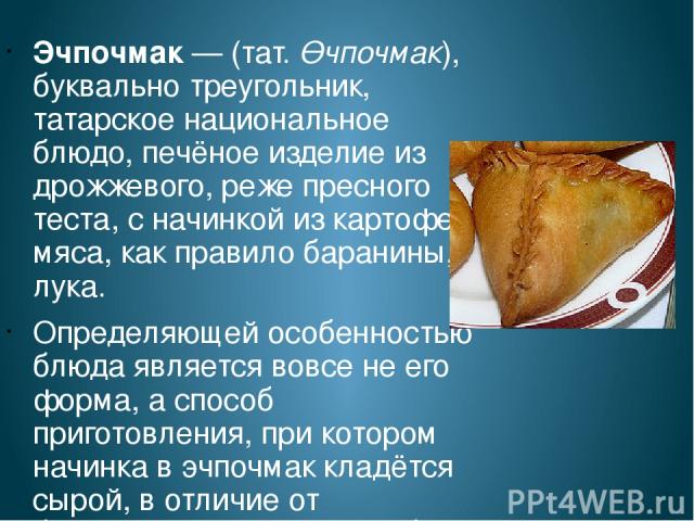 Эчпочмак — (тат. Өчпочмак), буквально треугольник, татарское национальное блюдо, печёное изделие из дрожжевого, реже пресного теста, с начинкой из картофеля, мяса, как правило баранины, и лука. Определяющей особенностью блюда является вовсе не его ф…