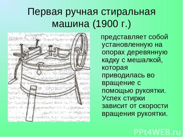 Первая ручная стиральная машина (1900 г.) представляет собой установленную на опорах деревянную кадку с мешалкой, которая приводилась во вращение с помощью рукоятки. Успех стирки зависит от скорости вращения рукоятки.