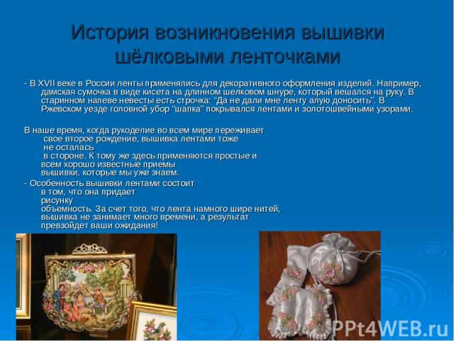 История возникновения вышивки шёлковыми ленточками - В XVII веке в России ленты применялись для декоративного оформления изделий. Например, дамская сумочка в виде кисета на длинном шелковом шнуре, который вешался на руку. В старинном напеве невесты …