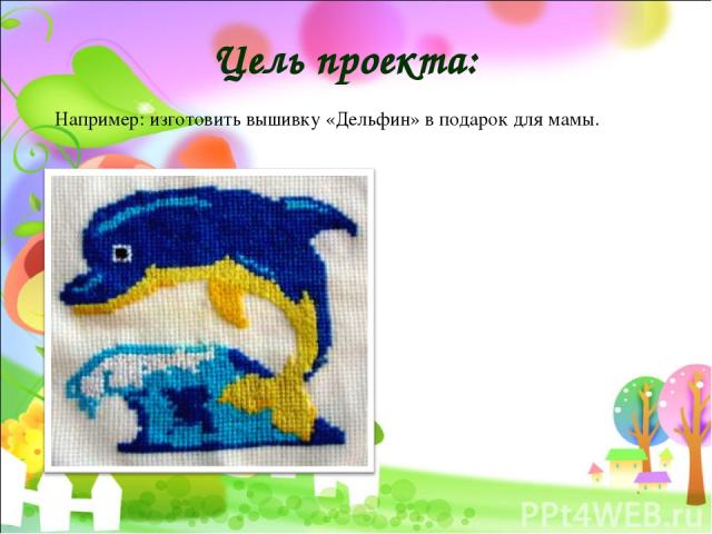 Цель проекта: Например: изготовить вышивку «Дельфин» в подарок для мамы.