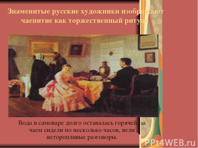 Знаменитые русские художники изображают чаепитие как торжественный ритуал Вода в самоваре долго оставалась горячей, за чаем сидели по несколько часов, вели неторопливые разговоры.