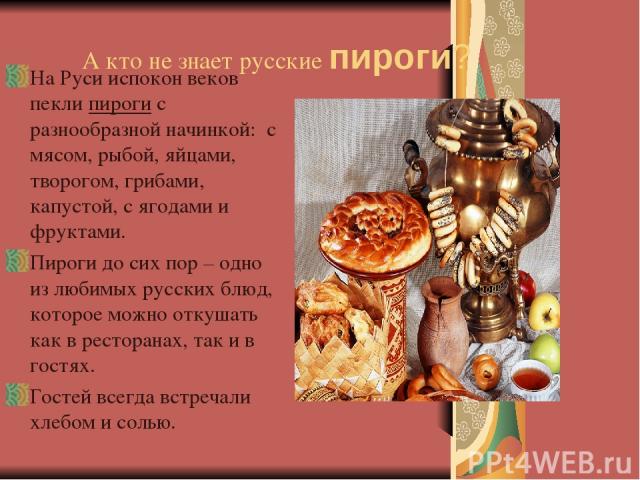 А кто не знает русские пироги? На Руси испокон веков пекли пироги с разнообразной начинкой: с мясом, рыбой, яйцами, творогом, грибами, капустой, с ягодами и фруктами. Пироги до сих пор – одно из любимых русских блюд, которое можно откушать как в рес…