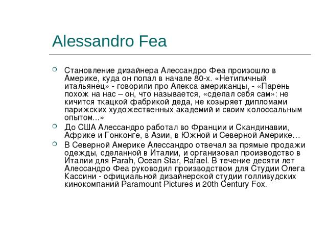 Alessandro Fea Становление дизайнера Алессандро Феа произошло в Америке, куда он попал в начале 80-х. «Нетипичный итальянец» - говорили про Алекса американцы, - «Парень похож на нас – он, что называется, «сделал себя сам»: не кичится ткацкой фабрико…
