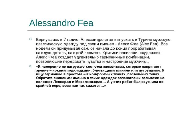 Alessandro Fea Вернувшись в Италию, Алессандро стал выпускать в Турине мужскую классическую одежду под своим именем - Алекс Феа (Alex Fea). Все модели он придумывал сам, от начала до конца прорабатывая каждую деталь, каждый элемент. Критики написали…