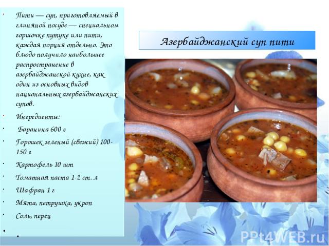 Азербайджанский суп пити Пити — суп, приготовляемый в глиняной посуде — специальном горшочке путуке или пити, каждая порция отдельно. Это блюдо получило наибольшее распространение в азербайджанской кухне, как один из основных видов национальных азер…