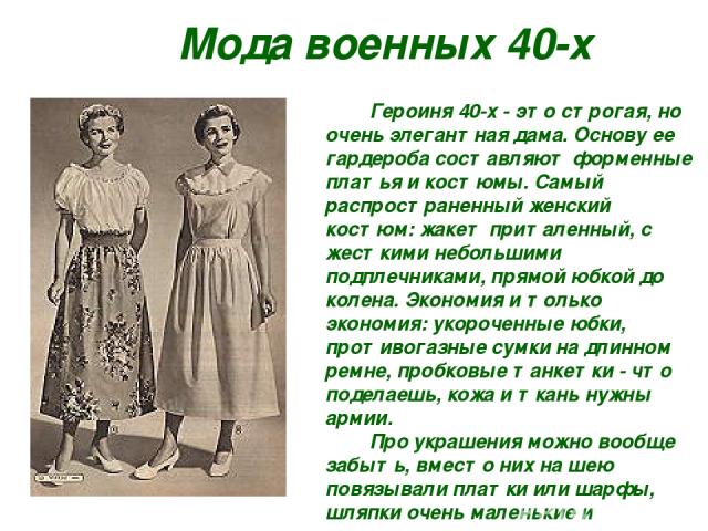 Мода военных 40-х Героиня 40-х - это строгая, но очень элегантная дама. Основу ее гардероба составляют форменные платья и костюмы. Самый распространенный женский костюм: жакет приталенный, с жесткими небольшими подплечниками, прямой юбкой до колена.…