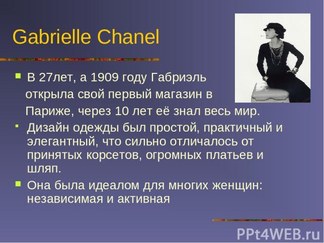 Gabrielle Chanel В 27лет, а 1909 году Габриэль открыла свой первый магазин в Париже, через 10 лет её знал весь мир. Дизайн одежды был простой, практичный и элегантный, что сильно отличалось от принятых корсетов, огромных платьев и шляп. Она была иде…