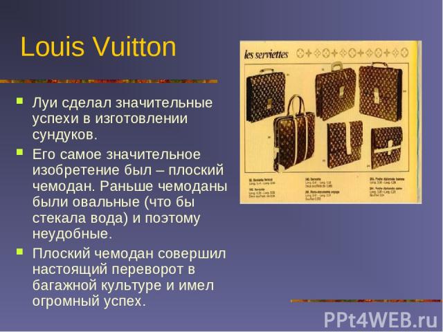 Louis Vuitton Луи сделал значительные успехи в изготовлении сундуков. Его самое значительное изобретение был – плоский чемодан. Раньше чемоданы были овальные (что бы стекала вода) и поэтому неудобные. Плоский чемодан совершил настоящий переворот в б…