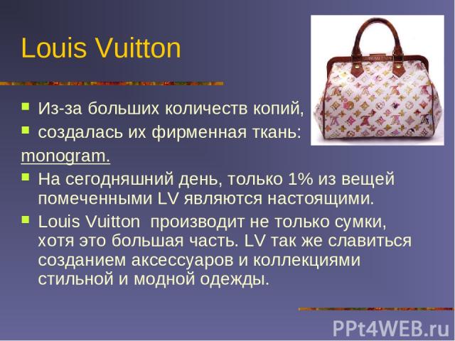 Louis Vuitton Из-за больших количеств копий, создалась их фирменная ткань: monogram. На сегодняшний день, только 1% из вещей помеченными LV являются настоящими. Louis Vuitton производит не только сумки, хотя это большая часть. LV так же славиться со…