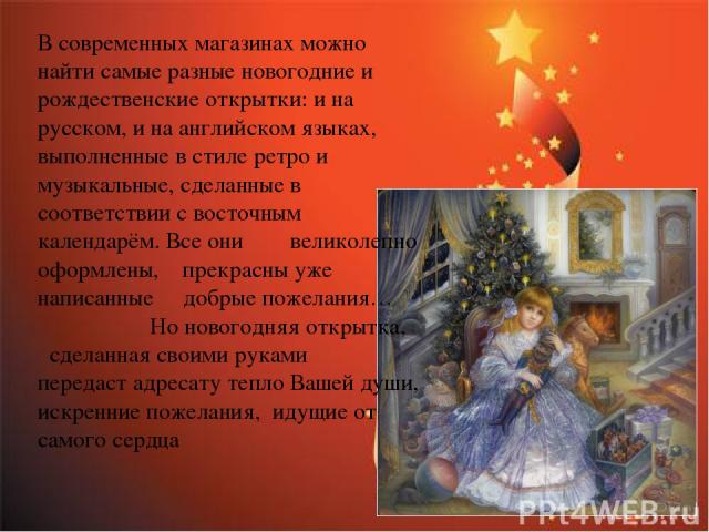 В современных магазинах можно найти самые разные новогодние и рождественские открытки: и на русском, и на английском языках, выполненные в стиле ретро и музыкальные, сделанные в соответствии с восточным календарём. Все они великолепно оформлены, пре…