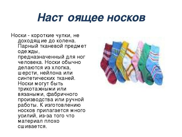 Настоящее носков Носки - короткие чулки, не доходящие до колена. Парный тканевой предмет одежды, предназначенный для ног человека. Носки обычно делаются из хлопка, шерсти, нейлона или синтетических тканей. Носки могут быть трикотажными или вязаными,…
