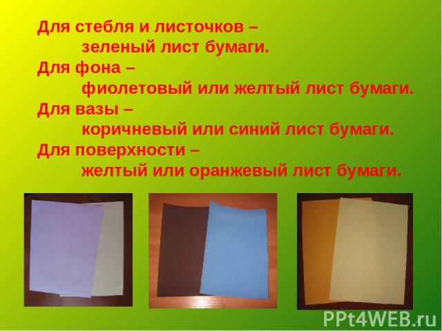 Для стебля и листочков – зеленый лист бумаги. Для фона – фиолетовый или желтый лист бумаги. Для вазы – коричневый или синий лист бумаги. Для поверхности – желтый или оранжевый лист бумаги. *