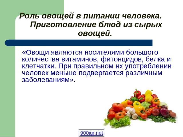 Роль овощей в питании человека. Приготовление блюд из сырых овощей. «Овощи являются носителями большого количества витаминов, фитонцидов, белка и клетчатки. При правильном их употреблении человек меньше подвергается различным заболеваниям». 900igr.net