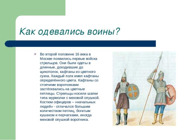Как одевались воины? Во второй половине 16 века в Москве появились первые войска стрельцов. Они были одеты в длинные, доходившие до щикотолок, кафтаны из цветного сукна. Каждый полк имел кафтаны определённого цвета. Кафтаны со стоячими воротниками з…