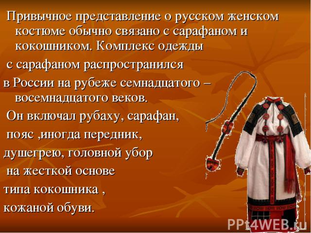 Привычное представление о русском женском костюме обычно связано с сарафаном и кокошником. Комплекс одежды с сарафаном распространился в России на рубеже семнадцатого – восемнадцатого веков. Он включал рубаху, сарафан, пояс ,иногда передник, душегре…