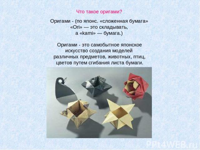 Что такое оригами? Оригами - (по японс. «сложенная бумага» «Ori» — это складывать, а «kami» — бумага.) Оригами - это самобытное японское искусство создания моделей различных предметов, животных, птиц, цветов путем сгибания листа бумаги.