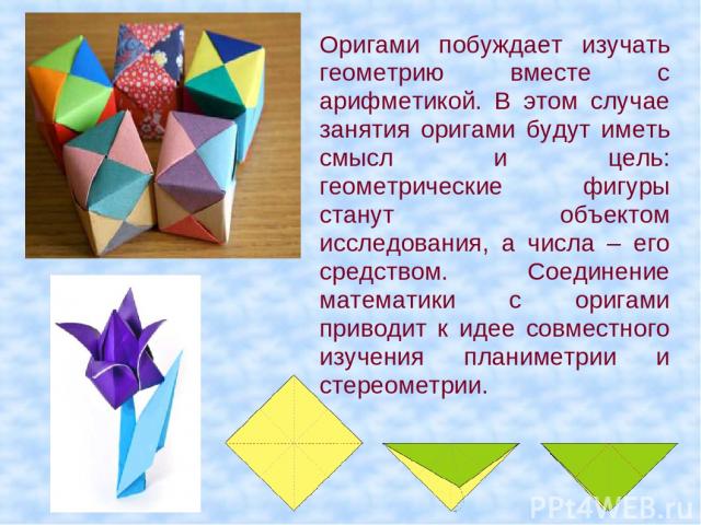 Оригами побуждает изучать геометрию вместе с арифметикой. В этом случае занятия оригами будут иметь смысл и цель: геометрические фигуры станут объектом исследования, а числа – его средством.  Соединение математики с оригами приводит к идее совместно…