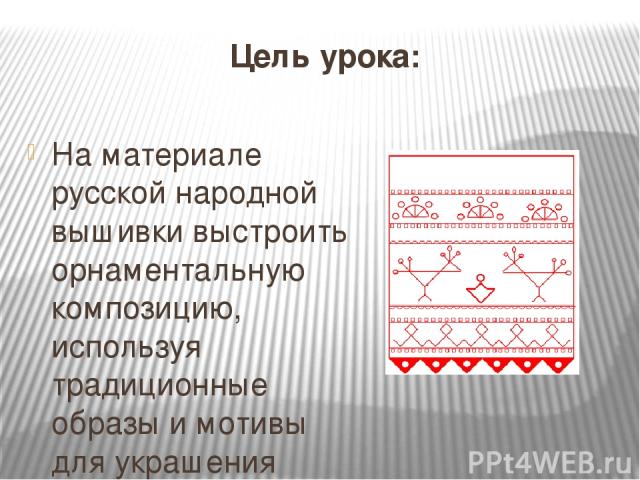 Цель урока: На материале русской народной вышивки выстроить орнаментальную композицию, используя традиционные образы и мотивы для украшения полотенца.