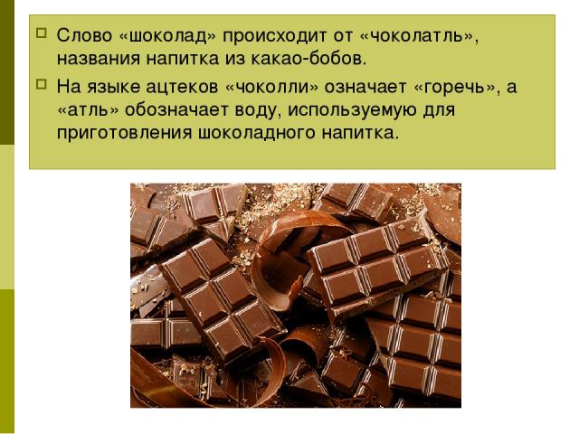 Слово «шоколад» происходит от «чоколатль», названия напитка из какао-бобов. На языке ацтеков «чоколли» означает «горечь», а «атль» обозначает воду, используемую для приготовления шоколадного напитка.