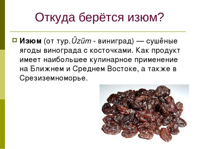 Откуда берётся изюм? Изюм (от тур.Üzüm - виниград) — сушёные ягоды винограда с косточками. Как продукт имеет наибольшее кулинарное применение на Ближнем и Среднем Востоке, а также в Срезиземноморье.