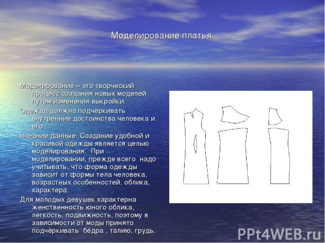 Моделирование платья. Моделирование – это творческий процесс создания новых моделей путем изменения выкройки. Одежда должна подчёркивать внутренние достоинства человека и его внешние данные. Создание удобной и красивой одежды является целью моделиро…