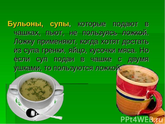 Бульоны, супы, которые подают в чашках, пьют, не пользуясь ложкой. Ложку применяют, когда хотят достать из супа гренки, яйцо, кусочки мяса. Но если суп подан в чашке с двумя ушками, то пользуются ложкой.