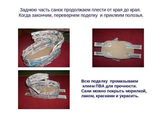 Заднюю часть санок продолжаем плести от края до края. Когда закончим, перевернем поделку и приклеим полозья. Всю поделку промазываем клеем ПВА для прочности. Сани можно покрыть морилкой, лаком, красками и украсить.