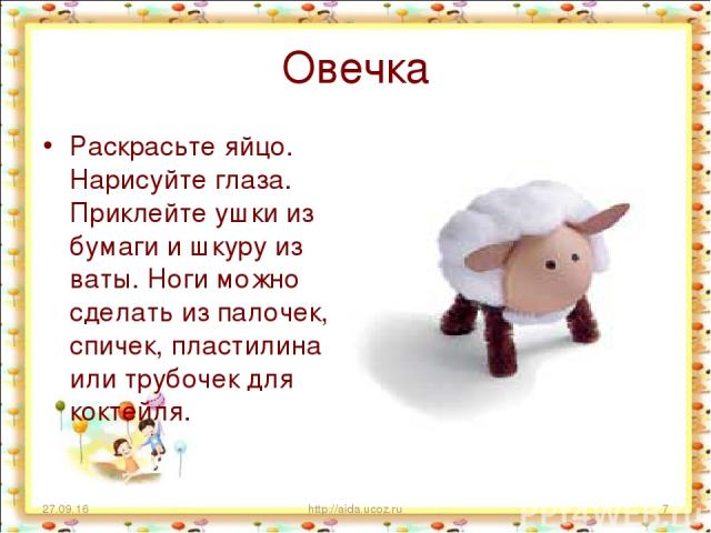 Овечка Раскрасьте яйцо. Нарисуйте глаза. Приклейте ушки из бумаги и шкуру из ваты. Ноги можно сделать из палочек, спичек, пластилина или трубочек для коктейля. * http://aida.ucoz.ru * http://aida.ucoz.ru