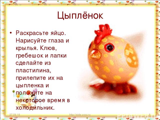 Цыплёнок Раскрасьте яйцо. Нарисуйте глаза и крылья. Клюв, гребешок и лапки сделайте из пластилина, прилепите их на цыпленка и положите на некоторое время в холодильник. * http://aida.ucoz.ru * http://aida.ucoz.ru