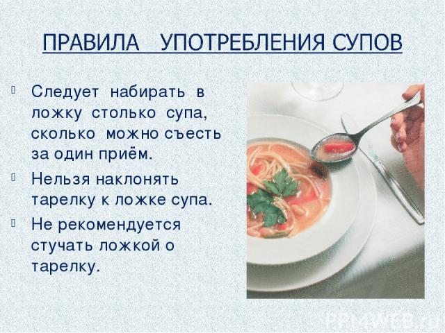 Следует набирать в ложку столько супа, сколько можно съесть за один приём. Нельзя наклонять тарелку к ложке супа. Не рекомендуется стучать ложкой о тарелку.