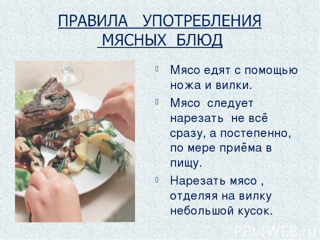 Мясо едят с помощью ножа и вилки. Мясо следует нарезать не всё сразу, а постепенно, по мере приёма в пищу. Нарезать мясо , отделяя на вилку небольшой кусок.