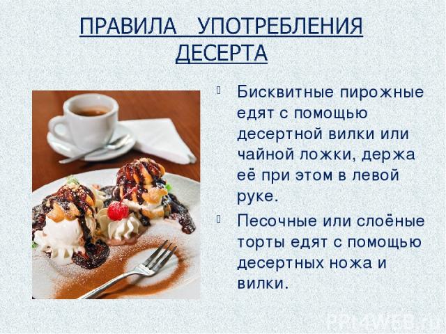 Бисквитные пирожные едят с помощью десертной вилки или чайной ложки, держа её при этом в левой руке. Песочные или слоёные торты едят с помощью десертных ножа и вилки.