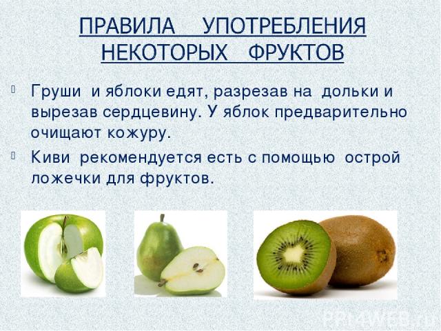 Груши и яблоки едят, разрезав на дольки и вырезав сердцевину. У яблок предварительно очищают кожуру. Киви рекомендуется есть с помощью острой ложечки для фруктов.