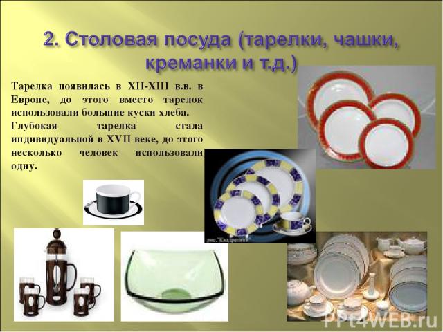 Тарелка появилась в XII-XIII в.в. в Европе, до этого вместо тарелок использовали большие куски хлеба. Глубокая тарелка стала индивидуальной в XVII веке, до этого несколько человек использовали одну.