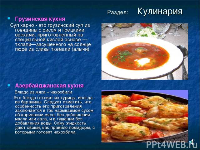Раздел: Кулинария Грузинская кухня Суп харчо - это грузинский суп из говядины с рисом и грецкими орехами, приготовленный на специальной кислой основе — тклапи—засушенного на солнце пюре из сливы ткемали (алычи). Азербайджанская кухня Блюдо из мяса –…
